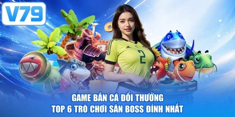 Game Bắn Cá Đổi Thưởng - Top 6 Trò Chơi Săn Boss Đỉnh Nhất